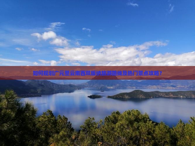 如何规划广元至云南西双版纳旅游路线及热门景点攻略? 如何规划广元至云南西双版纳旅游路线及热门景点攻略?