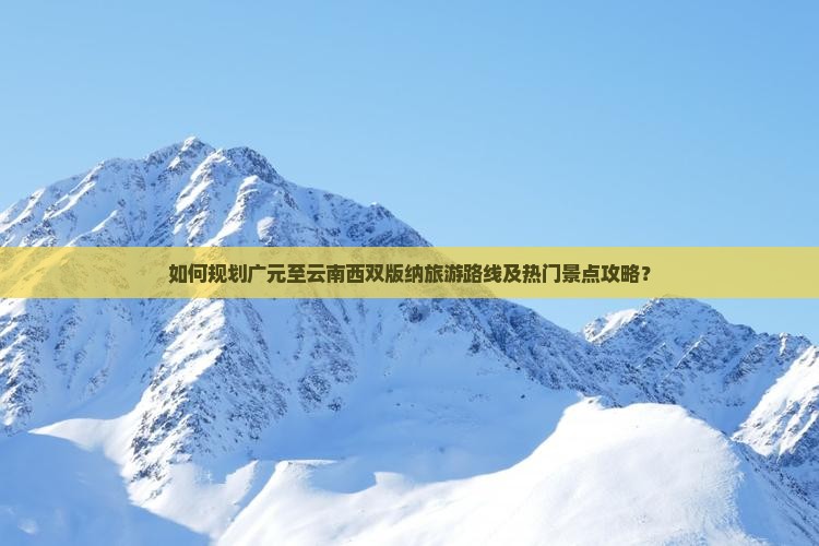如何规划广元至云南西双版纳旅游路线及热门景点攻略? 如何规划广元至云南西双版纳旅游路线及热门景点攻略?