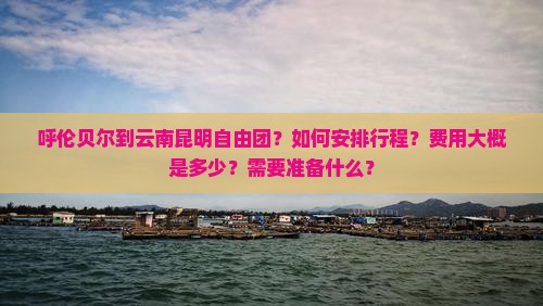 呼伦贝尔到云南昆明自由团？如何安排行程？费用大概是多少？需要准备什么？