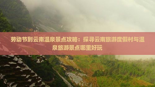 劳动节到云南温泉景点攻略：探寻云南旅游度假村与温泉旅游景点哪里好玩