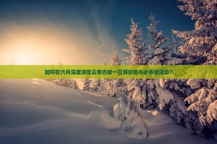 如何在六月深度游览云南古城一日游攻略与必体验活动？