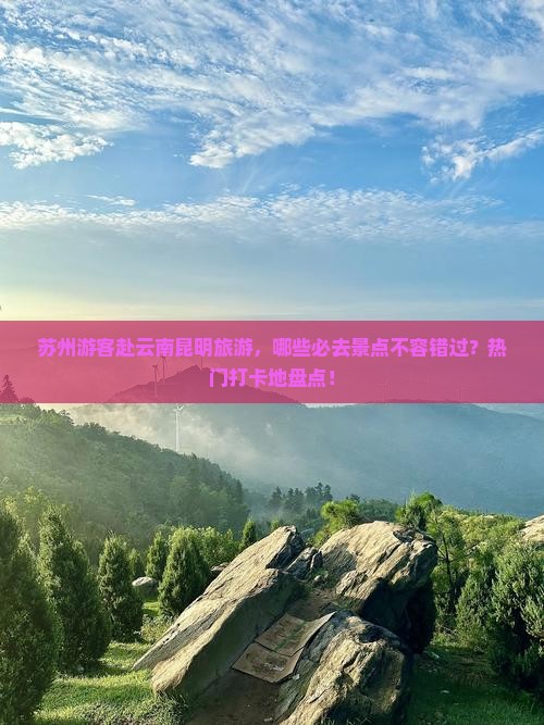 苏州游客赴云南昆明旅游，哪些必去景点不容错过？热门打卡地盘点！