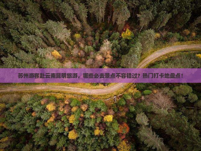 苏州游客赴云南昆明旅游，哪些必去景点不容错过？热门打卡地盘点！