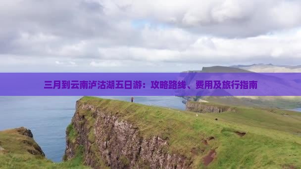 三月到云南泸沽湖五日游：攻略路线、费用及旅行指南