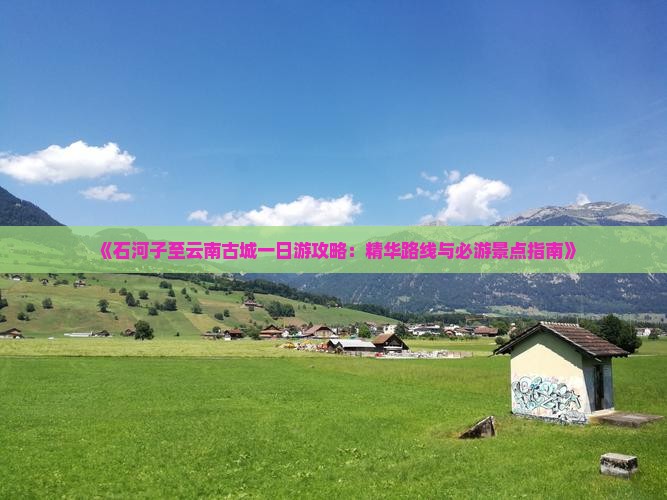 《石河子至云南古城一日游攻略：精华路线与必游景点指南》