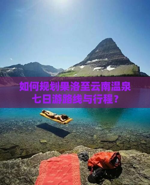 如何规划果洛至云南温泉七日游路线与行程？