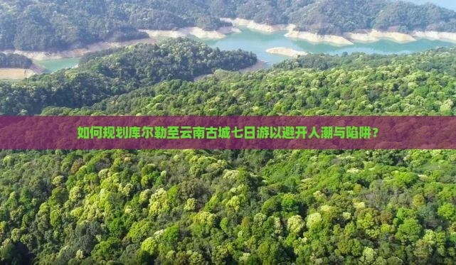如何规划库尔勒至云南古城七日游以避开人潮与陷阱？