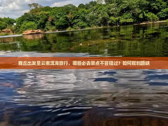 商丘出发至云南洱海旅行，哪些必去景点不容错过？如何规划路峡