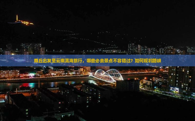 商丘出发至云南洱海旅行，哪些必去景点不容错过？如何规划路峡