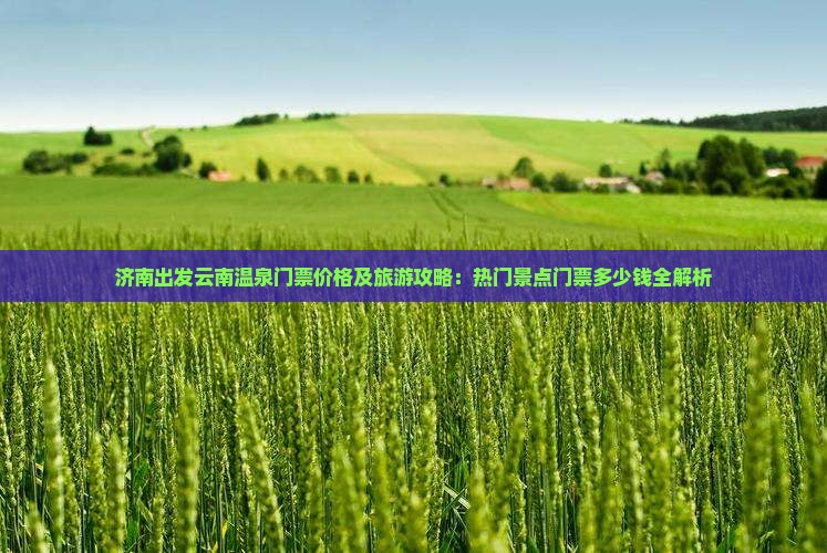 济南出发云南温泉门票价格及旅游攻略：热门景点门票多少钱全解析