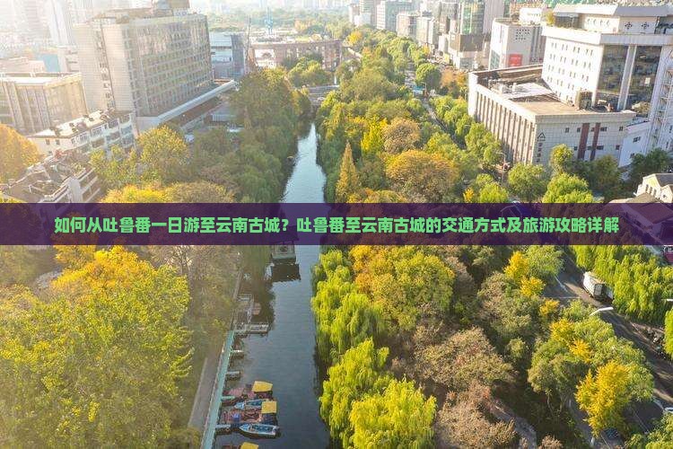 如何从吐鲁番一日游至云南古城？吐鲁番至云南古城的交通方式及旅游攻略详解