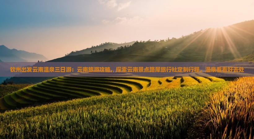 钦州出发云南温泉三日游：云南旅游攻略，探索云南景点路犀旅行社定制行程，温泉看看好去处