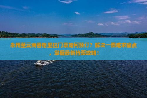 永州至云南香格里拉门票如何预订？解决一票难求痛点，掌握最新抢票攻略！