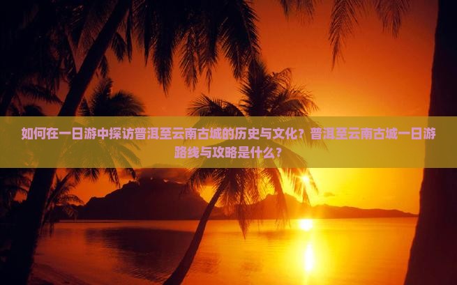 如何在一日游中探访普洱至云南古城的历史与文化？普洱至云南古城一日游路线与攻略是什么？