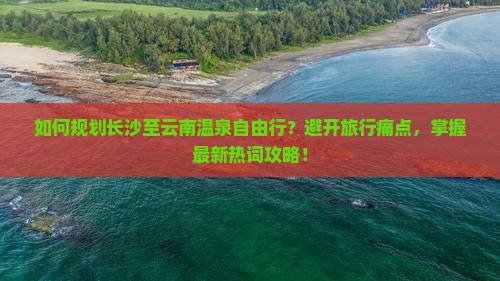 如何规划长沙至云南温泉自由行？避开旅行痛点，掌握最新热词攻略！