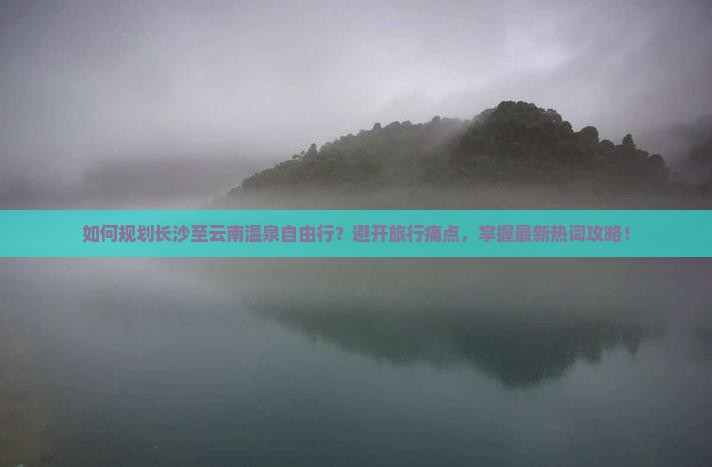 如何规划长沙至云南温泉自由行？避开旅行痛点，掌握最新热词攻略！