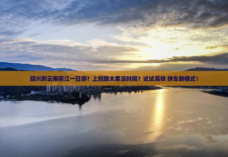 绍兴到云南丽江一日游？上班族太累没时间？试试高铁+拼车新模式！