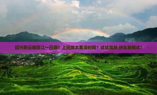 绍兴到云南丽江一日游？上班族太累没时间？试试高铁+拼车新模式！