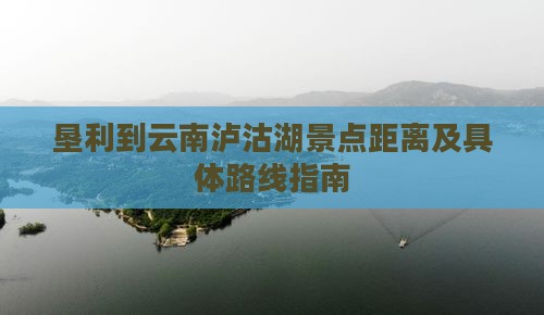 垦利到云南泸沽湖景点距离及具体路线指南