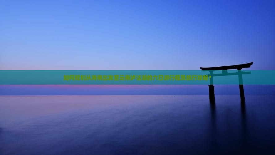 如何规划从海南出发至云南泸沽湖的六日游行程及旅行攻略？