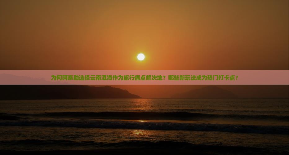 为何阿泰勒选择云南洱海作为旅行痛点解决地？哪些新玩法成为热门打卡点？