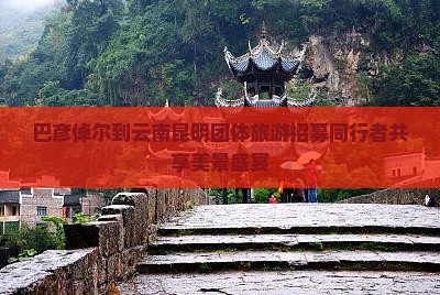巴彦倬尔到云南昆明团体旅游招募同行者共享美景盛宴