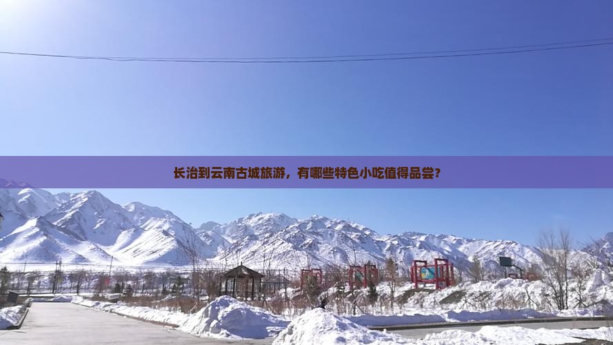 长治到云南古城旅游，有哪些特色小吃值得品尝？