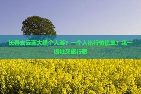 长春去云南大理个人游？一个人出行怕孤单？来一场社交旅行吧