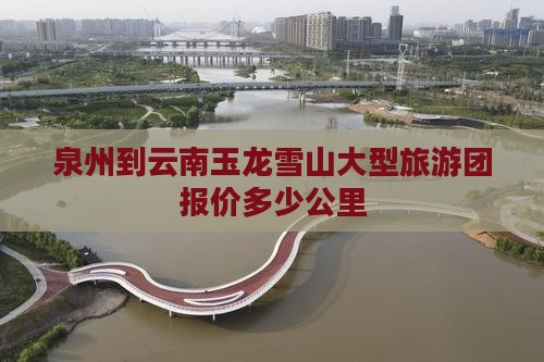 泉州到云南玉龙雪山大型旅游团报价多少公里