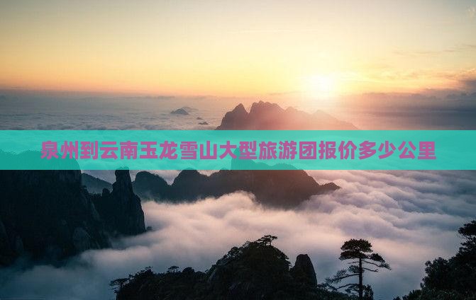 泉州到云南玉龙雪山大型旅游团报价多少公里