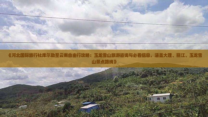 《河北国际旅行社库尔勒至云南自由行攻略：玉龙雪山旅游咨询与必看信息，涵盖大理、丽江、玉龙雪山景点路线》