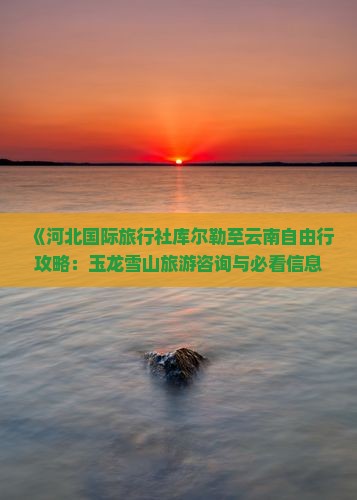 《河北国际旅行社库尔勒至云南自由行攻略：玉龙雪山旅游咨询与必看信息，涵盖大理、丽江、玉龙雪山景点路线》