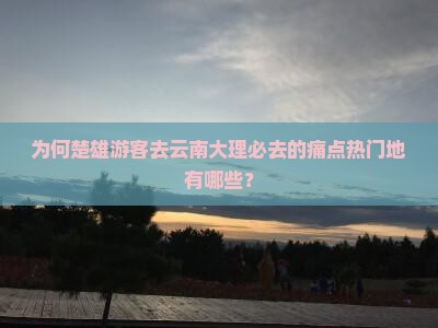 为何楚雄游客去云南大理必去的痛点热门地有哪些？
