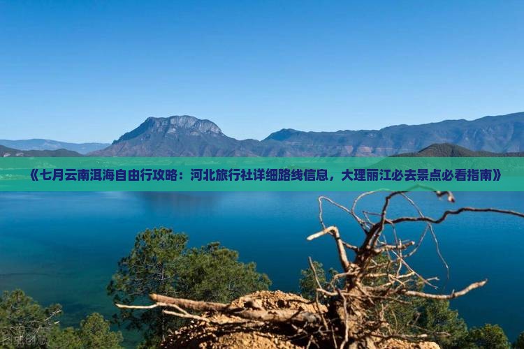 《七月云南洱海自由行攻略：河北旅行社详细路线信息，大理丽江必去景点必看指南》
