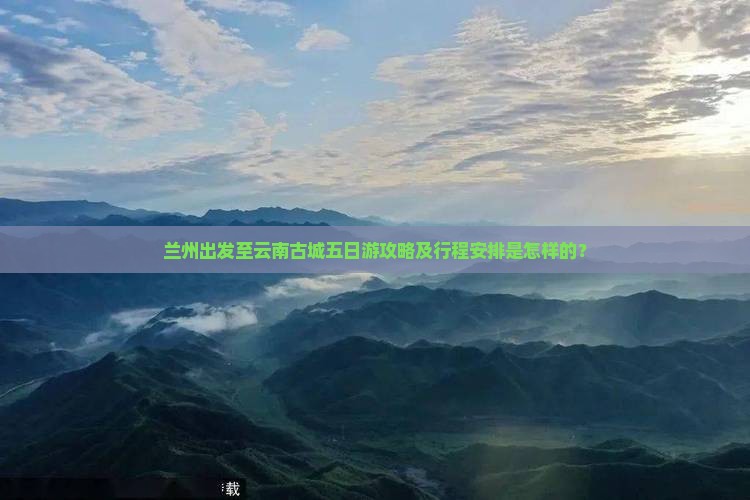 兰州出发至云南古城五日游攻略及行程安排是怎样的？