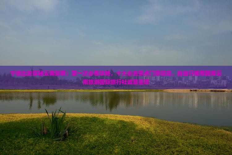 宁德出发探秘云南昆明：第一次必看攻略，十大必去景点门票信息，自由行推荐路犀云南旅游国际旅行社诚意呈现