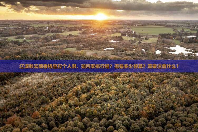 辽源到云南香格里拉个人游，如何安排行程？需要多少预算？需要注意什么？