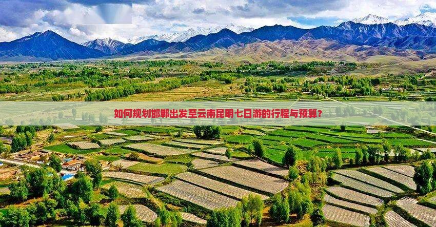 如何规划邯郸出发至云南昆明七日游的行程与预算？