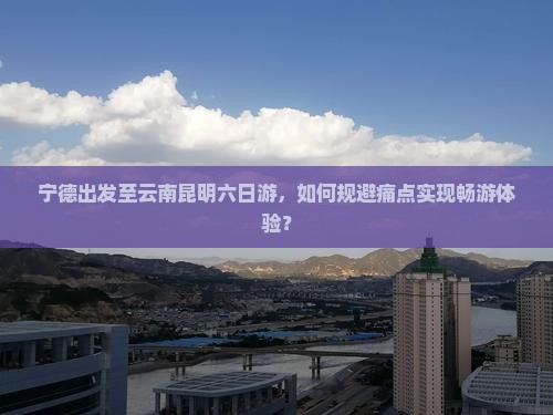宁德出发至云南昆明六日游，如何规避痛点实现畅游体验？