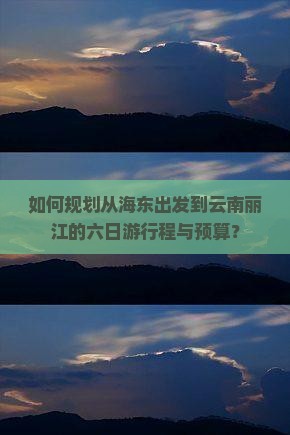 如何规划从海东出发到云南丽江的六日游行程与预算？