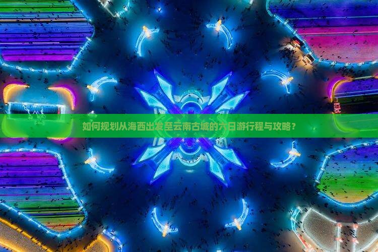 如何规划从海西出发至云南古城的六日游行程与攻略？