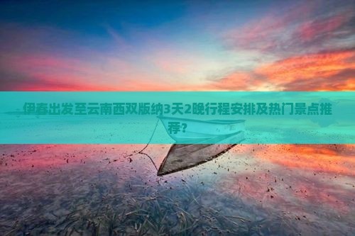 伊春出发至云南西双版纳3天2晚行程安排及热门景点推荐？