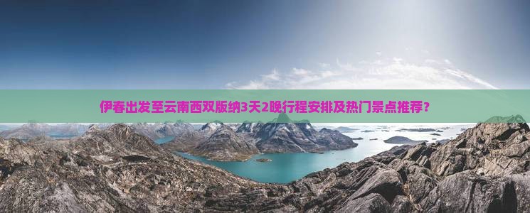 伊春出发至云南西双版纳3天2晚行程安排及热门景点推荐？