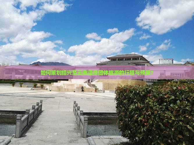 如何策划绍兴至云南温泉团体旅游的行程与预算？