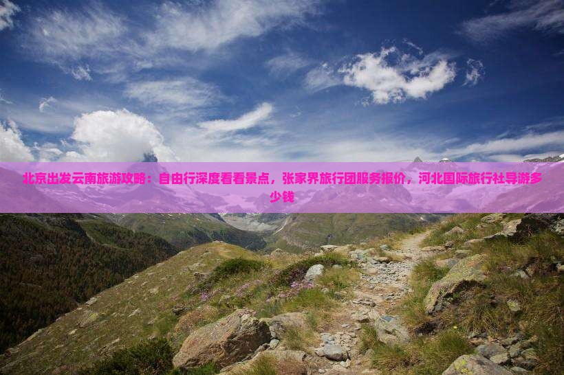 北京出发云南旅游攻略：自由行深度看看景点，张家界旅行团服务报价，河北国际旅行社导游多少钱