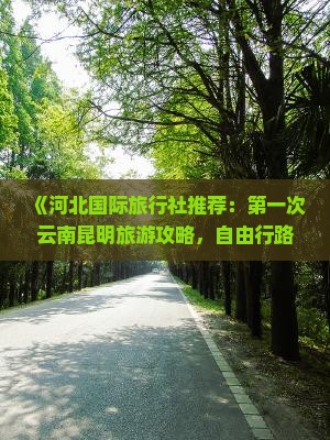 《河北国际旅行社推荐：第一次云南昆明旅游攻略，自由行路线咨询，大概花费多少钱》