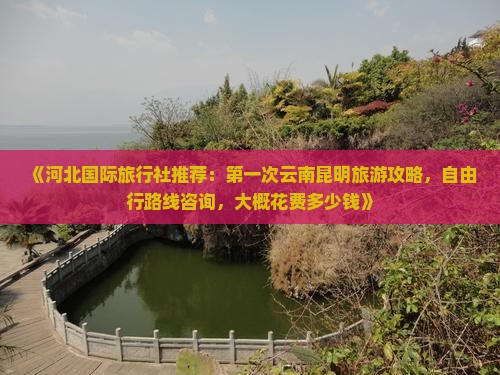 《河北国际旅行社推荐：第一次云南昆明旅游攻略，自由行路线咨询，大概花费多少钱》