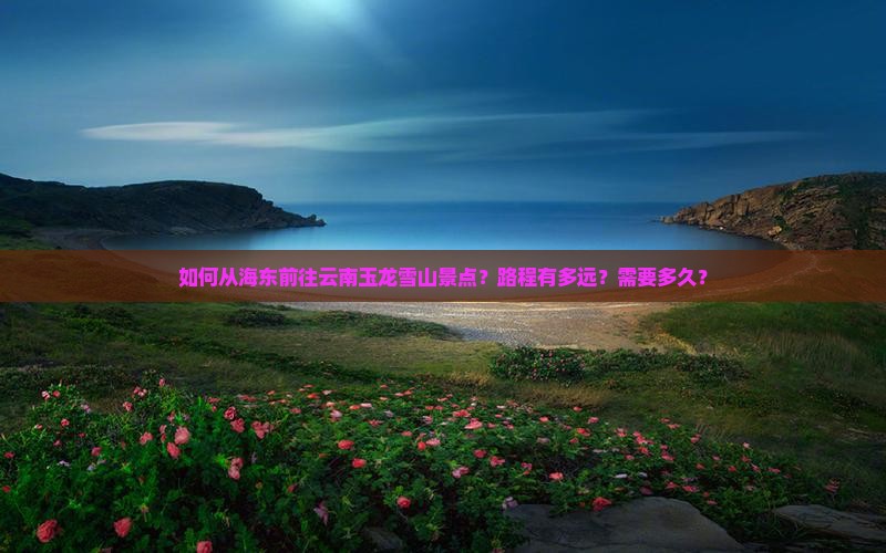 如何从海东前往云南玉龙雪山景点？路程有多远？需要多久？