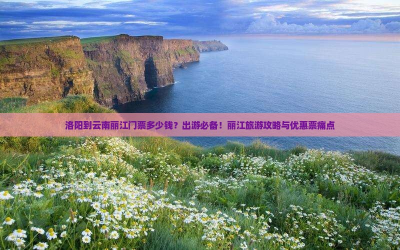 洛阳到云南丽江门票多少钱？出游必备！丽江旅游攻略与优惠票痛点