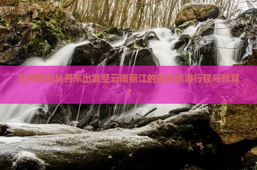 如何规划从丹东出发至云南丽江的团体旅游行程与预算？